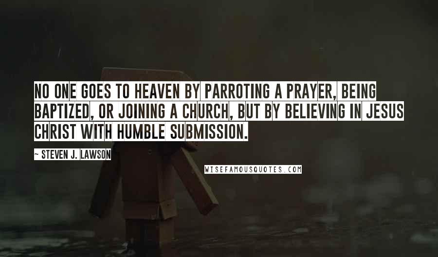 Steven J. Lawson Quotes: No one goes to heaven by parroting a prayer, being baptized, or joining a church, but by believing in Jesus Christ with humble submission.