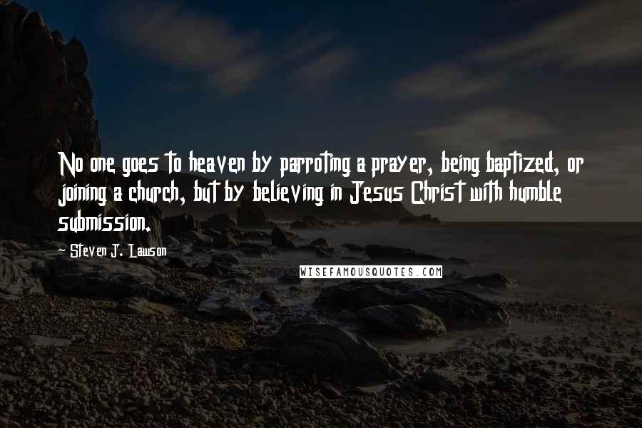 Steven J. Lawson Quotes: No one goes to heaven by parroting a prayer, being baptized, or joining a church, but by believing in Jesus Christ with humble submission.