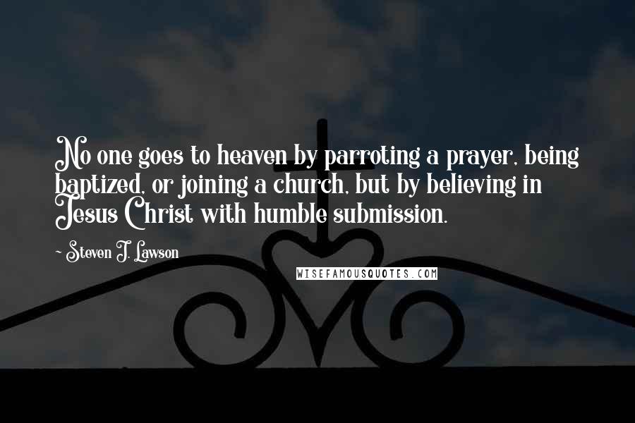 Steven J. Lawson Quotes: No one goes to heaven by parroting a prayer, being baptized, or joining a church, but by believing in Jesus Christ with humble submission.