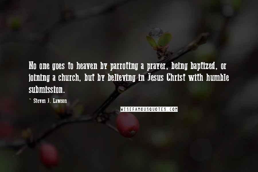 Steven J. Lawson Quotes: No one goes to heaven by parroting a prayer, being baptized, or joining a church, but by believing in Jesus Christ with humble submission.