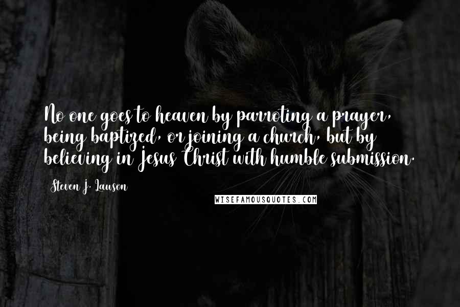 Steven J. Lawson Quotes: No one goes to heaven by parroting a prayer, being baptized, or joining a church, but by believing in Jesus Christ with humble submission.