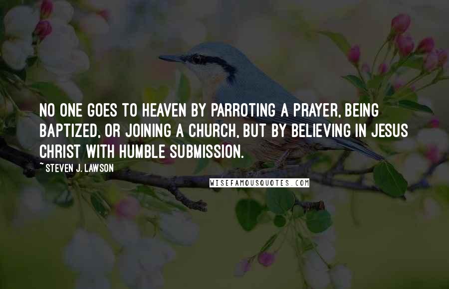 Steven J. Lawson Quotes: No one goes to heaven by parroting a prayer, being baptized, or joining a church, but by believing in Jesus Christ with humble submission.