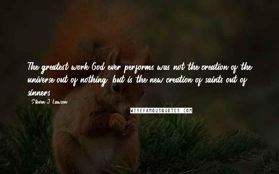 Steven J. Lawson Quotes: The greatest work God ever performs was not the creation of the universe out of nothing, but is the new creation of saints out of sinners.