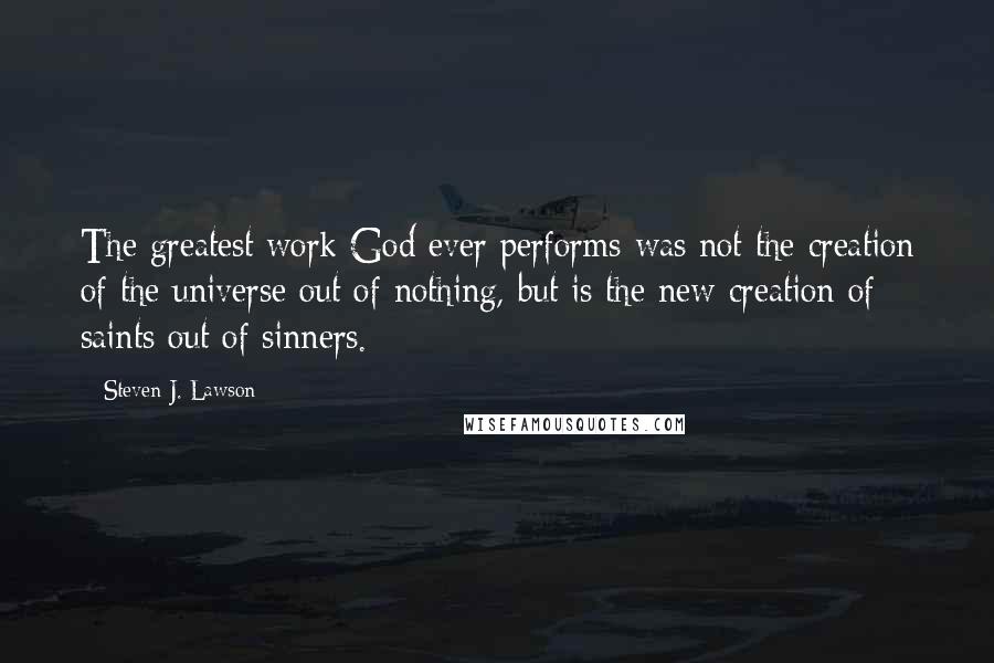 Steven J. Lawson Quotes: The greatest work God ever performs was not the creation of the universe out of nothing, but is the new creation of saints out of sinners.