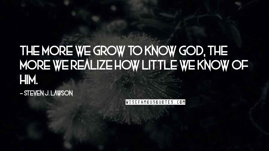 Steven J. Lawson Quotes: The more we grow to know God, the more we realize how little we know of Him.