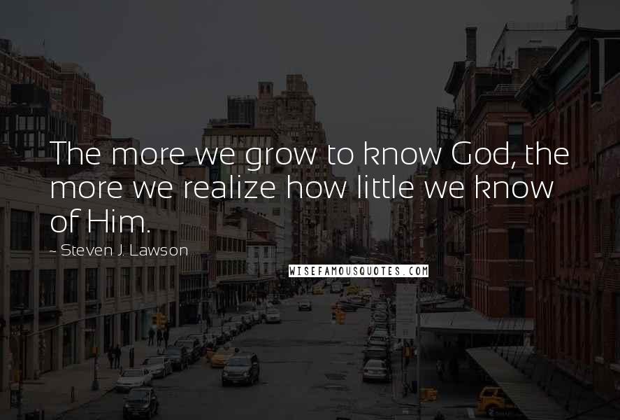 Steven J. Lawson Quotes: The more we grow to know God, the more we realize how little we know of Him.