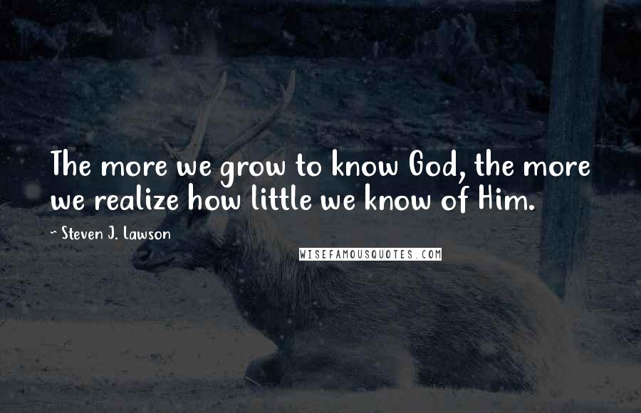 Steven J. Lawson Quotes: The more we grow to know God, the more we realize how little we know of Him.