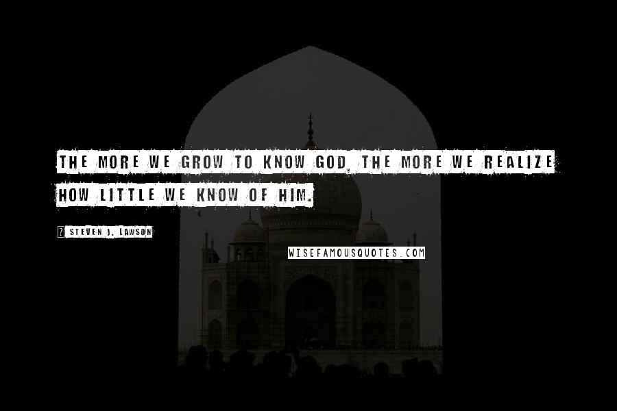 Steven J. Lawson Quotes: The more we grow to know God, the more we realize how little we know of Him.