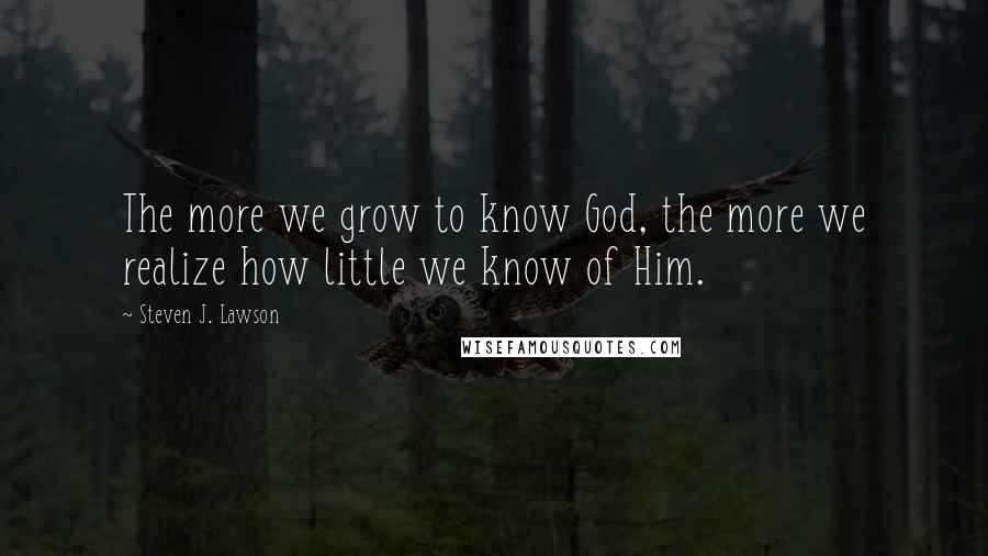 Steven J. Lawson Quotes: The more we grow to know God, the more we realize how little we know of Him.