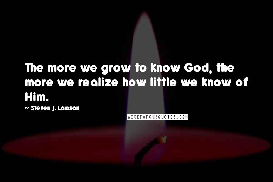 Steven J. Lawson Quotes: The more we grow to know God, the more we realize how little we know of Him.