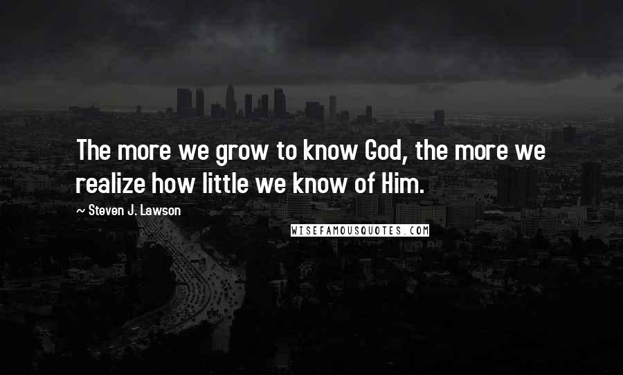 Steven J. Lawson Quotes: The more we grow to know God, the more we realize how little we know of Him.