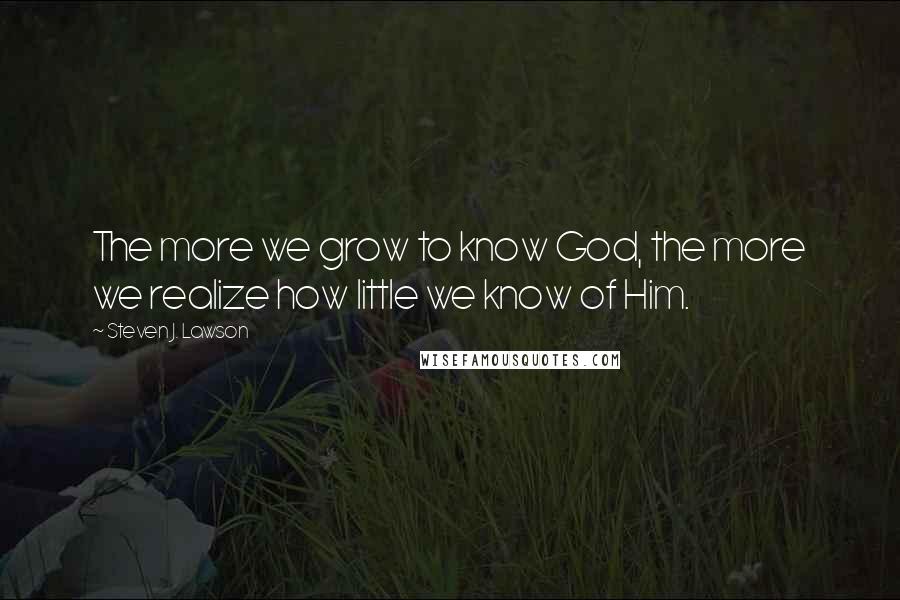 Steven J. Lawson Quotes: The more we grow to know God, the more we realize how little we know of Him.