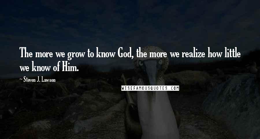 Steven J. Lawson Quotes: The more we grow to know God, the more we realize how little we know of Him.