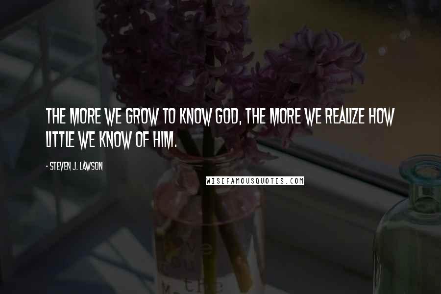 Steven J. Lawson Quotes: The more we grow to know God, the more we realize how little we know of Him.