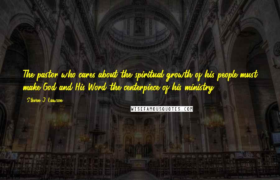 Steven J. Lawson Quotes: The pastor who cares about the spiritual growth of his people must make God and His Word the centerpiece of his ministry.