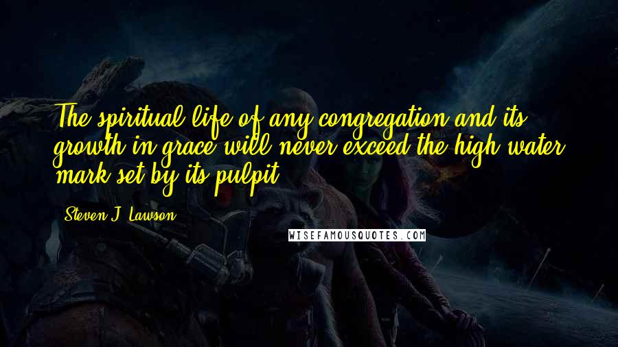 Steven J. Lawson Quotes: The spiritual life of any congregation and its growth in grace will never exceed the high-water mark set by its pulpit.