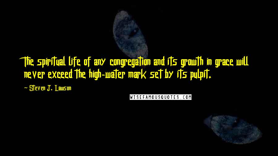 Steven J. Lawson Quotes: The spiritual life of any congregation and its growth in grace will never exceed the high-water mark set by its pulpit.
