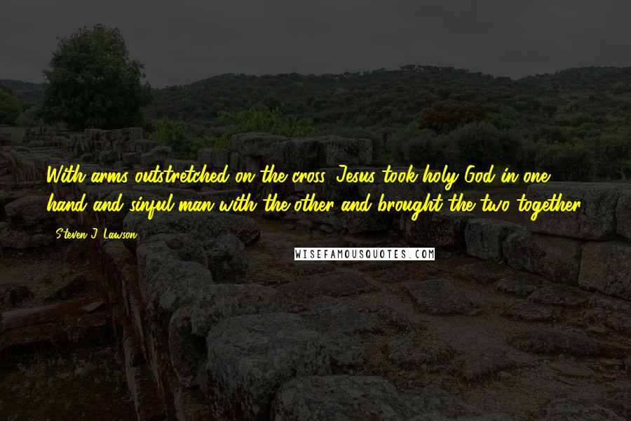 Steven J. Lawson Quotes: With arms outstretched on the cross. Jesus took holy God in one hand and sinful man with the other and brought the two together.