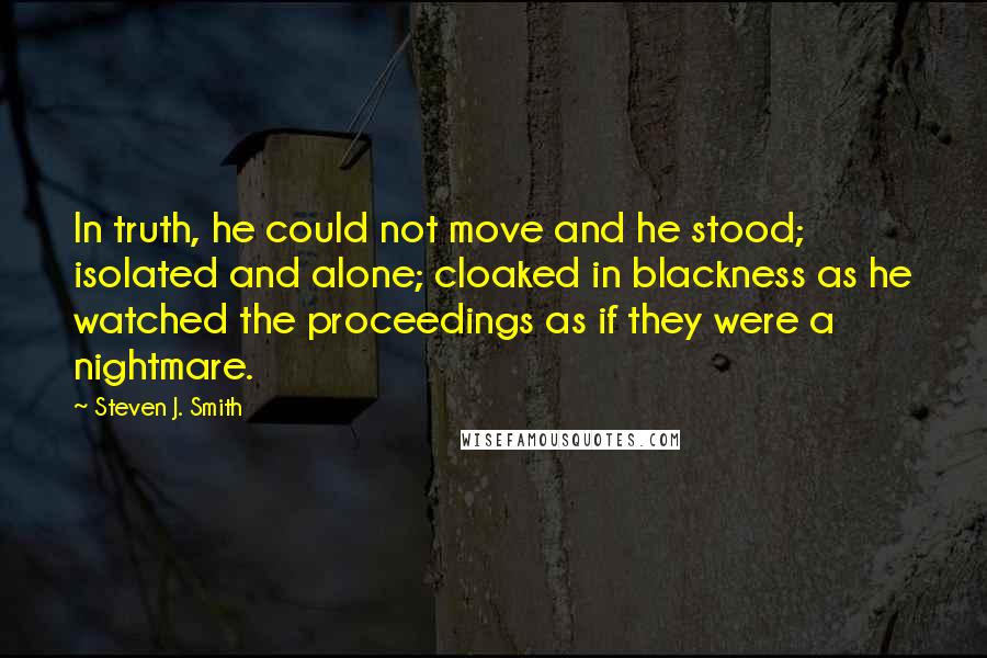 Steven J. Smith Quotes: In truth, he could not move and he stood; isolated and alone; cloaked in blackness as he watched the proceedings as if they were a nightmare.