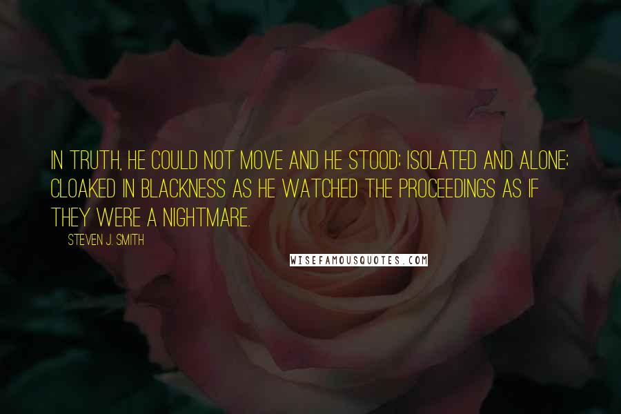 Steven J. Smith Quotes: In truth, he could not move and he stood; isolated and alone; cloaked in blackness as he watched the proceedings as if they were a nightmare.