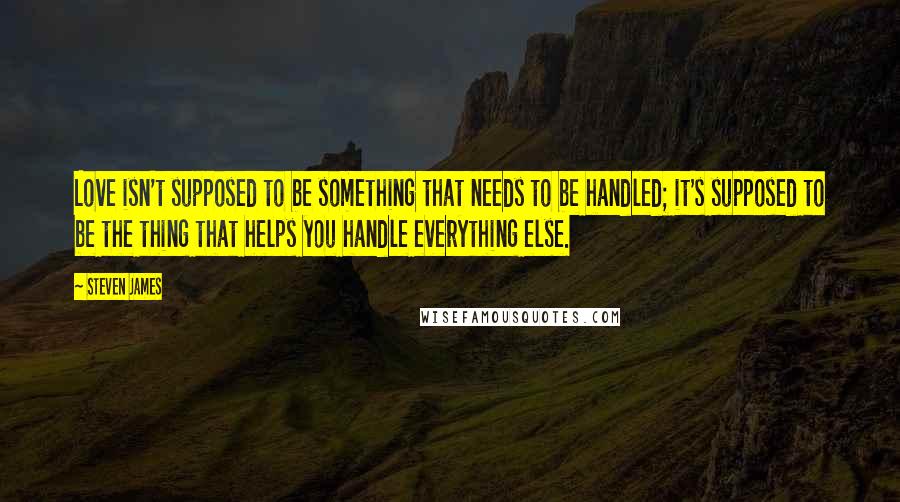 Steven James Quotes: Love isn't supposed to be something that needs to be handled; it's supposed to be the thing that helps you handle everything else.