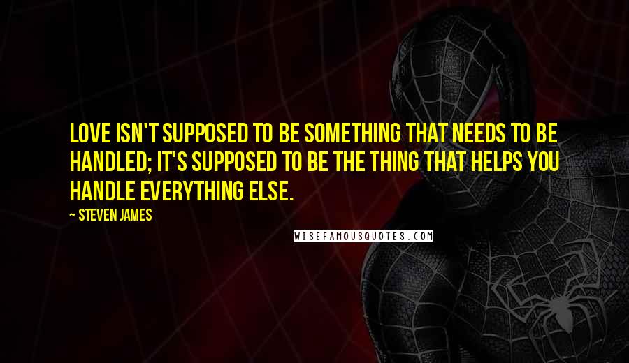 Steven James Quotes: Love isn't supposed to be something that needs to be handled; it's supposed to be the thing that helps you handle everything else.