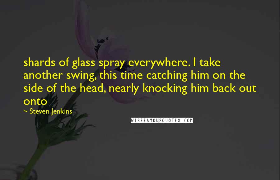 Steven Jenkins Quotes: shards of glass spray everywhere. I take another swing, this time catching him on the side of the head, nearly knocking him back out onto