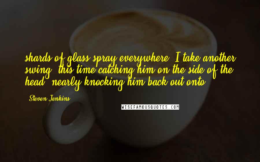 Steven Jenkins Quotes: shards of glass spray everywhere. I take another swing, this time catching him on the side of the head, nearly knocking him back out onto