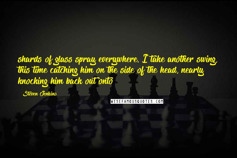Steven Jenkins Quotes: shards of glass spray everywhere. I take another swing, this time catching him on the side of the head, nearly knocking him back out onto