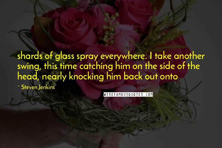 Steven Jenkins Quotes: shards of glass spray everywhere. I take another swing, this time catching him on the side of the head, nearly knocking him back out onto