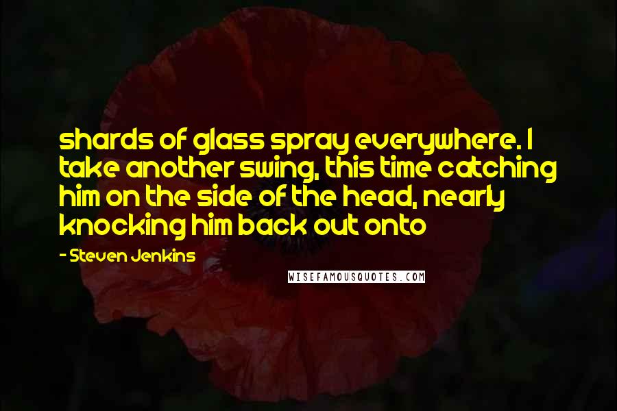 Steven Jenkins Quotes: shards of glass spray everywhere. I take another swing, this time catching him on the side of the head, nearly knocking him back out onto