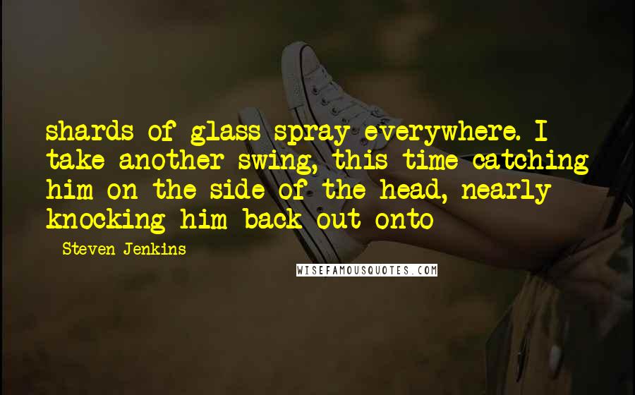 Steven Jenkins Quotes: shards of glass spray everywhere. I take another swing, this time catching him on the side of the head, nearly knocking him back out onto