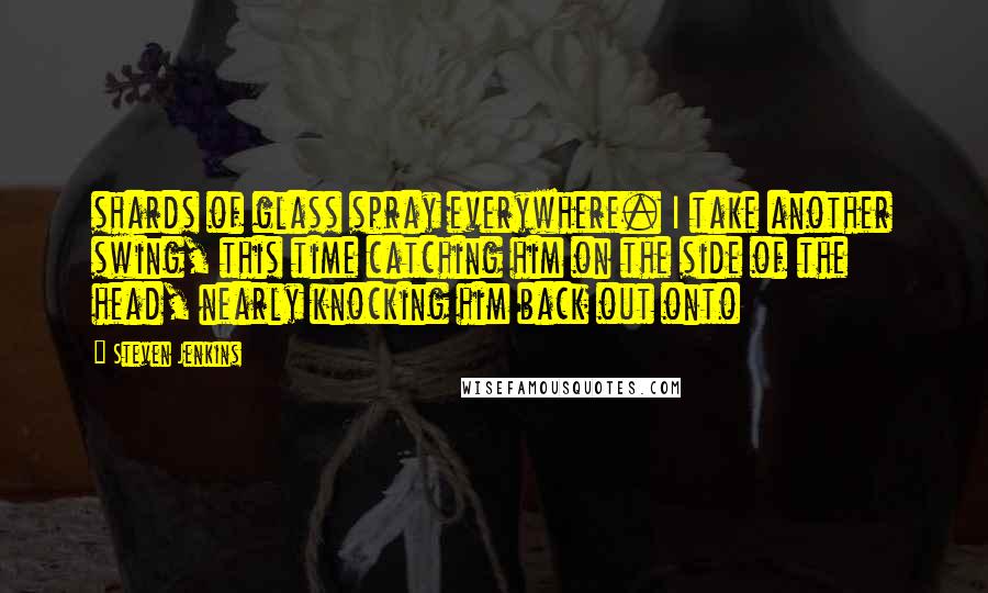 Steven Jenkins Quotes: shards of glass spray everywhere. I take another swing, this time catching him on the side of the head, nearly knocking him back out onto