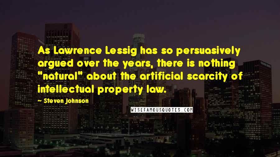 Steven Johnson Quotes: As Lawrence Lessig has so persuasively argued over the years, there is nothing "natural" about the artificial scarcity of intellectual property law.