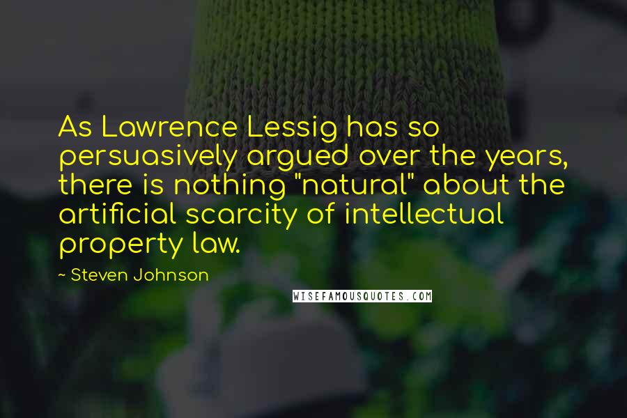 Steven Johnson Quotes: As Lawrence Lessig has so persuasively argued over the years, there is nothing "natural" about the artificial scarcity of intellectual property law.