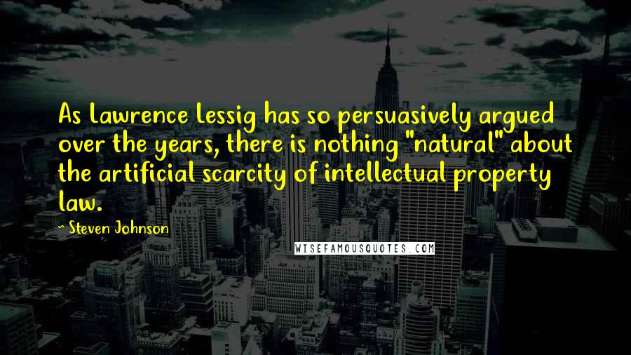 Steven Johnson Quotes: As Lawrence Lessig has so persuasively argued over the years, there is nothing "natural" about the artificial scarcity of intellectual property law.