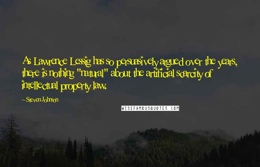 Steven Johnson Quotes: As Lawrence Lessig has so persuasively argued over the years, there is nothing "natural" about the artificial scarcity of intellectual property law.