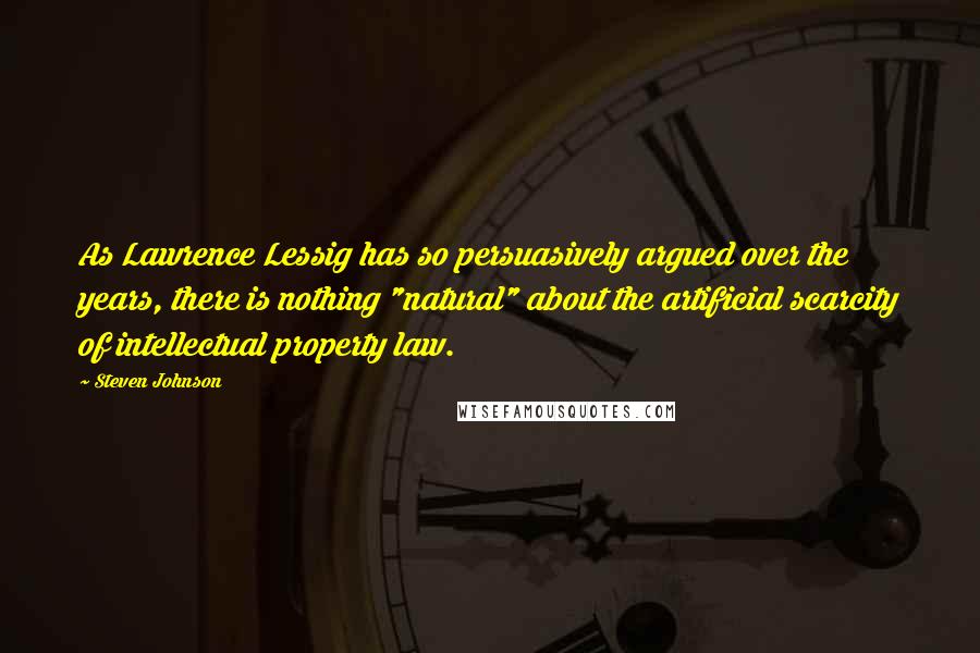 Steven Johnson Quotes: As Lawrence Lessig has so persuasively argued over the years, there is nothing "natural" about the artificial scarcity of intellectual property law.