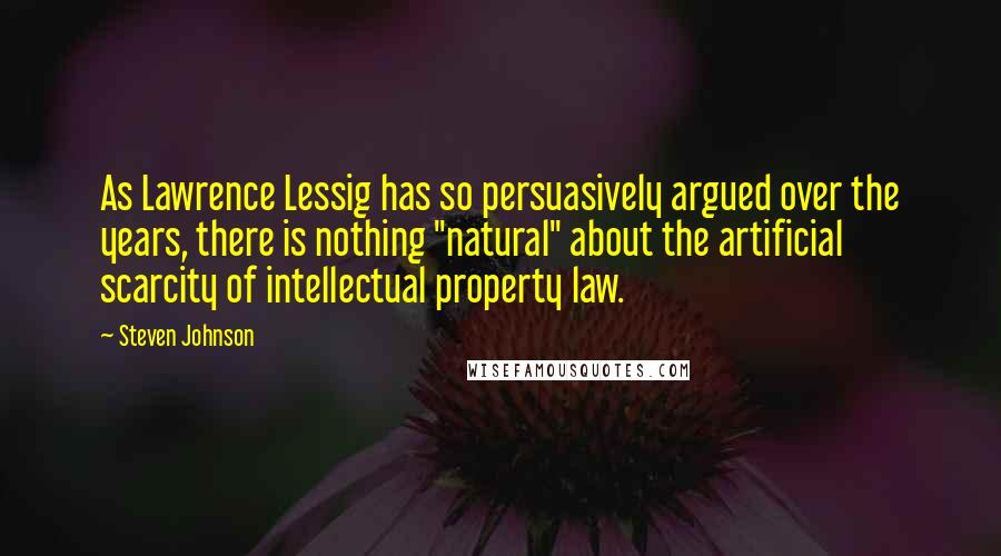 Steven Johnson Quotes: As Lawrence Lessig has so persuasively argued over the years, there is nothing "natural" about the artificial scarcity of intellectual property law.