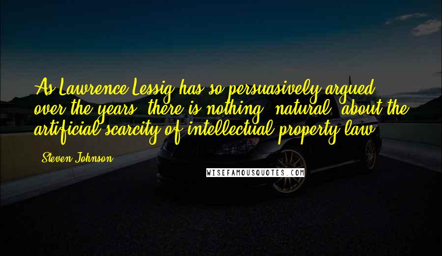 Steven Johnson Quotes: As Lawrence Lessig has so persuasively argued over the years, there is nothing "natural" about the artificial scarcity of intellectual property law.
