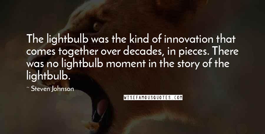 Steven Johnson Quotes: The lightbulb was the kind of innovation that comes together over decades, in pieces. There was no lightbulb moment in the story of the lightbulb.