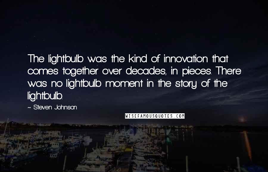 Steven Johnson Quotes: The lightbulb was the kind of innovation that comes together over decades, in pieces. There was no lightbulb moment in the story of the lightbulb.