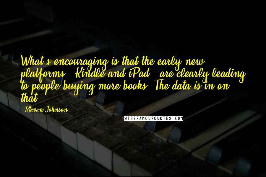 Steven Johnson Quotes: What's encouraging is that the early new platforms - Kindle and iPad - are clearly leading to people buying more books. The data is in on that.