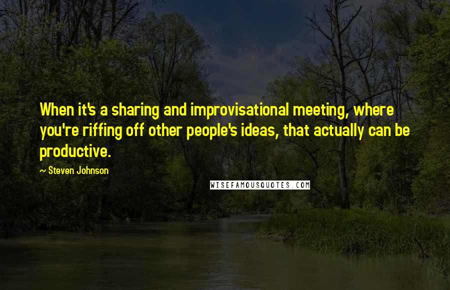 Steven Johnson Quotes: When it's a sharing and improvisational meeting, where you're riffing off other people's ideas, that actually can be productive.