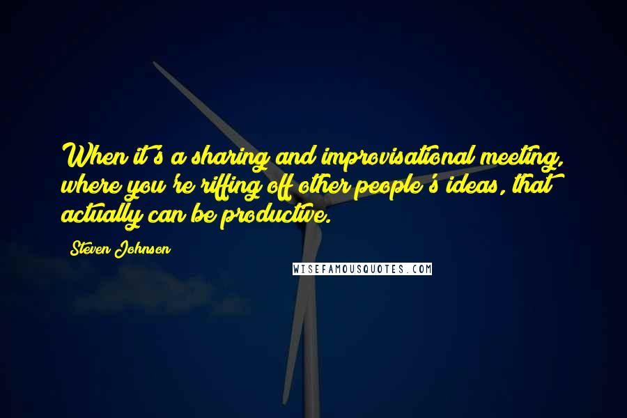 Steven Johnson Quotes: When it's a sharing and improvisational meeting, where you're riffing off other people's ideas, that actually can be productive.