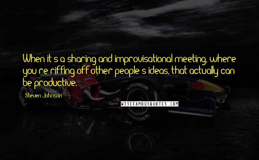 Steven Johnson Quotes: When it's a sharing and improvisational meeting, where you're riffing off other people's ideas, that actually can be productive.