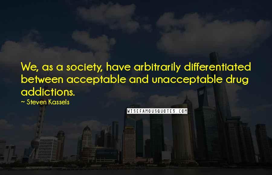 Steven Kassels Quotes: We, as a society, have arbitrarily differentiated between acceptable and unacceptable drug addictions.