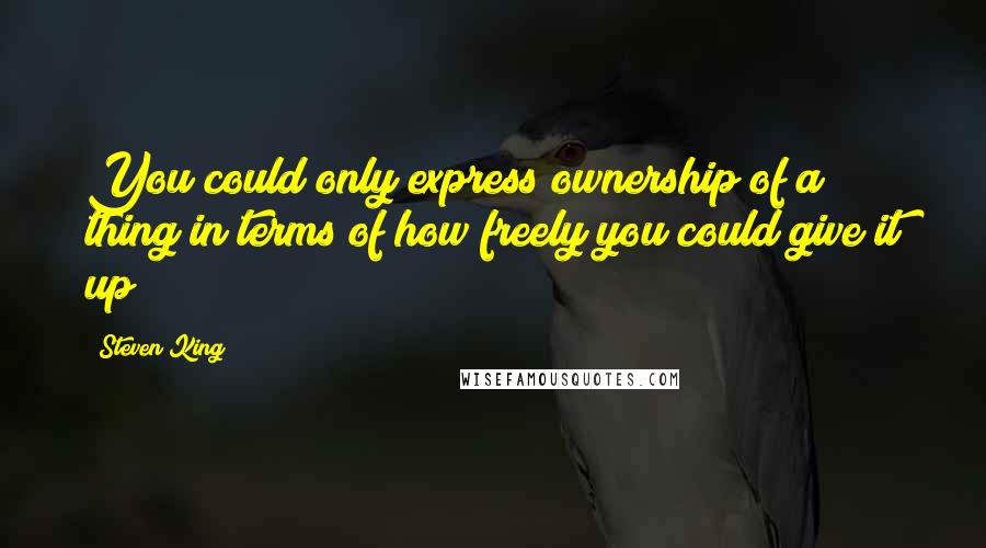 Steven King Quotes: You could only express ownership of a thing in terms of how freely you could give it up