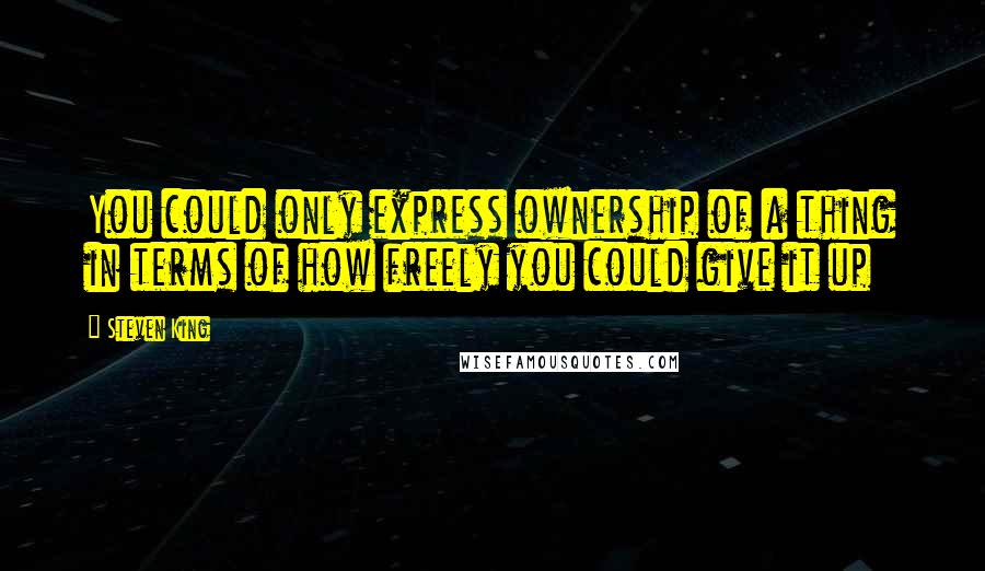 Steven King Quotes: You could only express ownership of a thing in terms of how freely you could give it up