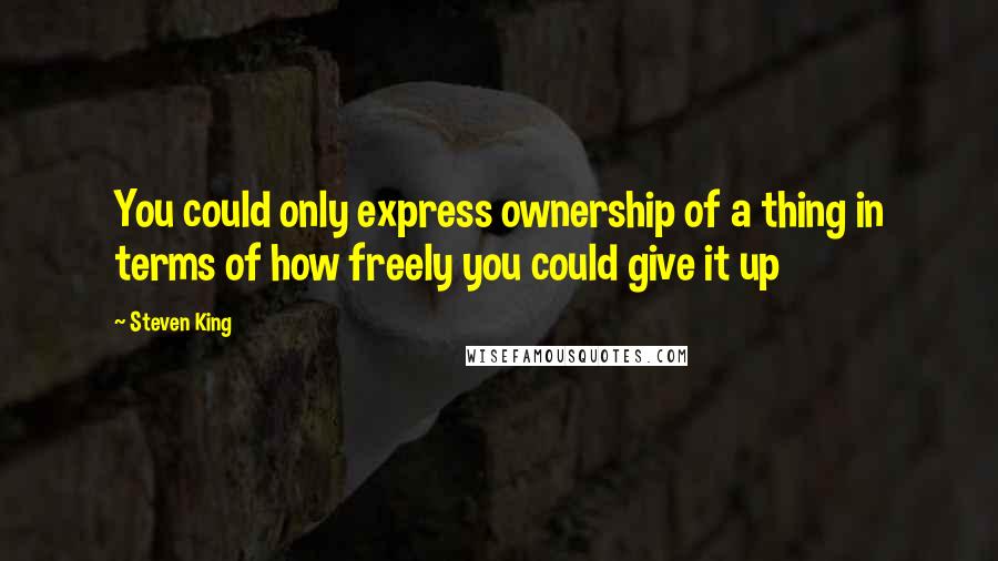 Steven King Quotes: You could only express ownership of a thing in terms of how freely you could give it up